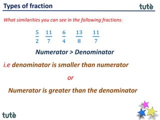 Types of fraction
What similarities you can see in the following fractions:
5
2
11
7
6
4
13
8
11
7
Numerator > Denominator
i.e denominator is smaller than numerator
or
Numerator is greater than the denominator
 