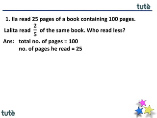 1. Ila read 25 pages of a book containing 100 pages.
Lalita read
𝟐
𝟓
of the same book. Who read less?
Ans: total no. of pages = 100
no. of pages he read = 25
 