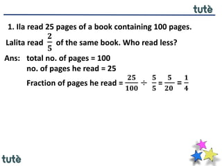 1. Ila read 25 pages of a book containing 100 pages.
Lalita read
𝟐
𝟓
of the same book. Who read less?
Ans: total no. of pages = 100
no. of pages he read = 25
Fraction of pages he read =
𝟐𝟓
𝟏𝟎𝟎
÷
𝟓
𝟓
=
𝟓
𝟐𝟎
=
𝟏
𝟒
 