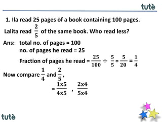 1. Ila read 25 pages of a book containing 100 pages.
Lalita read
𝟐
𝟓
of the same book. Who read less?
Ans: total no. of pages = 100
no. of pages he read = 25
Fraction of pages he read =
𝟐𝟓
𝟏𝟎𝟎
÷
𝟓
𝟓
=
𝟓
𝟐𝟎
=
𝟏
𝟒
Now compare
𝟏
𝟒
and
𝟐
𝟓
,
=
𝟏𝐱𝟓
𝟒𝐱𝟓
,
𝟐𝐱𝟒
𝟓𝐱𝟒
 