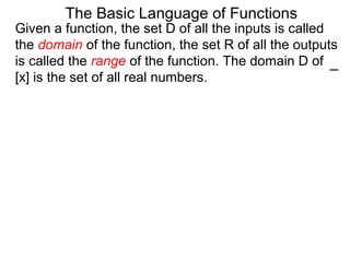 Given a function, the set D of all the inputs is called
the domain of the function, the set R of all the outputs
is called the range of the function. The domain D of
[x] is the set of all real numbers.
The Basic Language of Functions
 