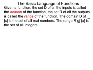Given a function, the set D of all the inputs is called
the domain of the function, the set R of all the outputs
is called the range of the function. The domain D of
[x] is the set of all real numbers. The range R of [x] is
the set of all integers.
The Basic Language of Functions
 