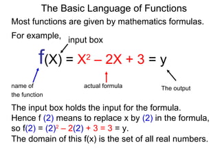 For example,
f(X) = X2
– 2X + 3 = y
name of actual formula
the function
The output
The Basic Language of Functions
Most functions are given by mathematics formulas.
input box
The input box holds the input for the formula.
Hence f (2) means to replace x by (2) in the formula,
so f(2) = (2)2
– 2(2) + 3 = 3 = y.
The domain of this f(x) is the set of all real numbers.
 