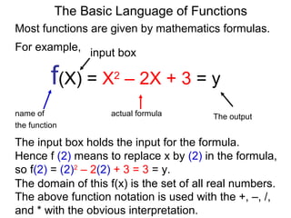 For example,
f(X) = X2
– 2X + 3 = y
name of actual formula
the function
The output
The Basic Language of Functions
Most functions are given by mathematics formulas.
input box
The input box holds the input for the formula.
Hence f (2) means to replace x by (2) in the formula,
so f(2) = (2)2
– 2(2) + 3 = 3 = y.
The above function notation is used with the +, –, /,
and * with the obvious interpretation.
The domain of this f(x) is the set of all real numbers.
 