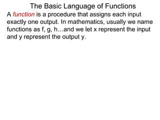 The Basic Language of Functions
A function is a procedure that assigns each input
exactly one output. In mathematics, usually we name
functions as f, g, h…and we let x represent the input
and y represent the output y.
 