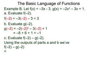 The Basic Language of Functions
Example B. Let f(x) = –3x - 3, g(x) = –2x2
– 3x + 1.
a. Evaluate f(–2).
f(–2) = –3(–2) – 3 = 3
b. Evaluate g(–2).
g(–2) = –2(–2)2
– 3(–2) + 1
= –8 + 6 + 1 = –1
c. Evaluate f(–2) – g(–2).
Using the outputs of parts a and b we’ve
f(–2) – g(–2)
=
 