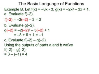 The Basic Language of Functions
Example B. Let f(x) = –3x - 3, g(x) = –2x2
– 3x + 1.
a. Evaluate f(–2).
f(–2) = –3(–2) – 3 = 3
b. Evaluate g(–2).
g(–2) = –2(–2)2
– 3(–2) + 1
= –8 + 6 + 1 = –1
c. Evaluate f(–2) – g(–2).
Using the outputs of parts a and b we’ve
f(–2) – g(–2)
= 3 – (–1) = 4
 