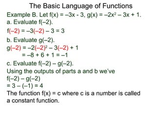 The Basic Language of Functions
Example B. Let f(x) = –3x - 3, g(x) = –2x2
– 3x + 1.
a. Evaluate f(–2).
f(–2) = –3(–2) – 3 = 3
b. Evaluate g(–2).
g(–2) = –2(–2)2
– 3(–2) + 1
= –8 + 6 + 1 = –1
c. Evaluate f(–2) – g(–2).
Using the outputs of parts a and b we’ve
f(–2) – g(–2)
= 3 – (–1) = 4
The function f(x) = c where c is a number is called
a constant function.
 