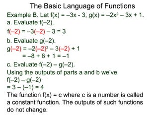 The Basic Language of Functions
Example B. Let f(x) = –3x - 3, g(x) = –2x2
– 3x + 1.
a. Evaluate f(–2).
f(–2) = –3(–2) – 3 = 3
b. Evaluate g(–2).
g(–2) = –2(–2)2
– 3(–2) + 1
= –8 + 6 + 1 = –1
c. Evaluate f(–2) – g(–2).
Using the outputs of parts a and b we’ve
f(–2) – g(–2)
= 3 – (–1) = 4
The function f(x) = c where c is a number is called
a constant function. The outputs of such functions
do not change.
 