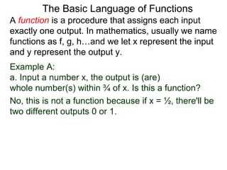 Example A:
a. Input a number x, the output is (are)
whole number(s) within ¾ of x. Is this a function?
No, this is not a function because if x = ½, there'll be
two different outputs 0 or 1.
The Basic Language of Functions
A function is a procedure that assigns each input
exactly one output. In mathematics, usually we name
functions as f, g, h…and we let x represent the input
and y represent the output y.
 