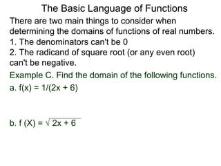 There are two main things to consider when
determining the domains of functions of real numbers.
1. The denominators can't be 0
2. The radicand of square root (or any even root)
can't be negative.
Example C. Find the domain of the following functions.
a. f(x) = 1/(2x + 6)
b. f (X) = √ 2x + 6
The Basic Language of Functions
 