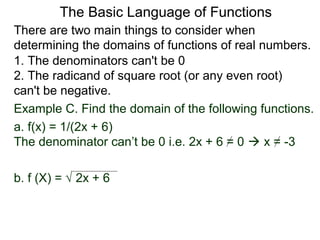 There are two main things to consider when
determining the domains of functions of real numbers.
1. The denominators can't be 0
2. The radicand of square root (or any even root)
can't be negative.
Example C. Find the domain of the following functions.
a. f(x) = 1/(2x + 6)
The denominator can’t be 0 i.e. 2x + 6 = 0  x = -3
b. f (X) = √ 2x + 6
The Basic Language of Functions
 
