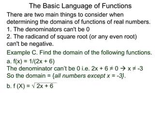 There are two main things to consider when
determining the domains of functions of real numbers.
1. The denominators can't be 0
2. The radicand of square root (or any even root)
can't be negative.
Example C. Find the domain of the following functions.
a. f(x) = 1/(2x + 6)
The denominator can’t be 0 i.e. 2x + 6 = 0  x = -3
So the domain = {all numbers except x = -3}.
b. f (X) = √ 2x + 6
The Basic Language of Functions
 