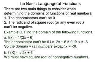 There are two main things to consider when
determining the domains of functions of real numbers.
1. The denominators can't be 0
2. The radicand of square root (or any even root)
can't be negative.
Example C. Find the domain of the following functions.
a. f(x) = 1/(2x + 6)
The denominator can’t be 0 i.e. 2x + 6 = 0  x = -3
So the domain = {all numbers except x = -3}.
b. f (X) = √ 2x + 6
We must have square root of nonnegative numbers.
The Basic Language of Functions
 