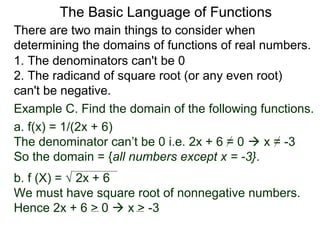 There are two main things to consider when
determining the domains of functions of real numbers.
1. The denominators can't be 0
2. The radicand of square root (or any even root)
can't be negative.
Example C. Find the domain of the following functions.
a. f(x) = 1/(2x + 6)
The denominator can’t be 0 i.e. 2x + 6 = 0  x = -3
So the domain = {all numbers except x = -3}.
b. f (X) = √ 2x + 6
We must have square root of nonnegative numbers.
Hence 2x + 6 > 0  x > -3
The Basic Language of Functions
 