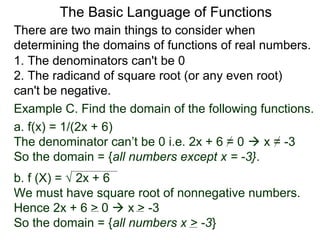 There are two main things to consider when
determining the domains of functions of real numbers.
1. The denominators can't be 0
2. The radicand of square root (or any even root)
can't be negative.
Example C. Find the domain of the following functions.
a. f(x) = 1/(2x + 6)
The denominator can’t be 0 i.e. 2x + 6 = 0  x = -3
So the domain = {all numbers except x = -3}.
b. f (X) = √ 2x + 6
We must have square root of nonnegative numbers.
Hence 2x + 6 > 0  x > -3
So the domain = {all numbers x > -3}
The Basic Language of Functions
 