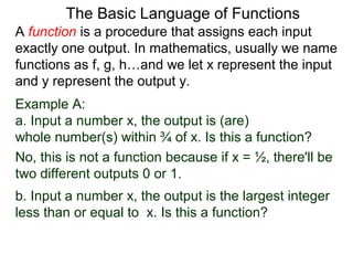 Example A:
a. Input a number x, the output is (are)
whole number(s) within ¾ of x. Is this a function?
No, this is not a function because if x = ½, there'll be
two different outputs 0 or 1.
The Basic Language of Functions
b. Input a number x, the output is the largest integer
less than or equal to x. Is this a function?
A function is a procedure that assigns each input
exactly one output. In mathematics, usually we name
functions as f, g, h…and we let x represent the input
and y represent the output y.
 