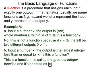 Example A:
a. Input a number x, the output is (are)
whole number(s) within ¾ of x. Is this a function?
No, this is not a function because if x = ½, there'll be
two different outputs 0 or 1.
The Basic Language of Functions
b. Input a number x, the output is the largest integer
less than or equal to x. Is this a function?
This is a function. Its called the greatest integer
function and it’s denoted as [x].
A function is a procedure that assigns each input
exactly one output. In mathematics, usually we name
functions as f, g, h…and we let x represent the input
and y represent the output y.
 
