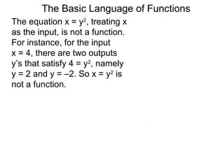 The Basic Language of Functions
The equation x = y2
, treating x
as the input, is not a function.
For instance, for the input
x = 4, there are two outputs
y’s that satisfy 4 = y2
, namely
y = 2 and y = –2. So x = y2
is
not a function.
 