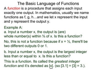 Example A:
a. Input a number x, the output is (are)
whole number(s) within ¾ of x. Is this a function?
No, this is not a function because if x = ½, there'll be
two different outputs 0 or 1.
The Basic Language of Functions
b. Input a number x, the output is the largest integer
less than or equal to x. Is this a function?
This is a function. Its called the greatest integer
function and it’s denoted as [x]. (so [3.1] = [3] = 3.).
A function is a procedure that assigns each input
exactly one output. In mathematics, usually we name
functions as f, g, h…and we let x represent the input
and y represent the output y.
 
