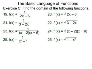The Basic Language of Functions
19. f(x) =
1
2x – 6 20. f (x) = √ 2x – 6
Exercise C. Find the domain of the following functions.
23. f(x) =
1
(x – 2)(x + 6) 24. f (x) = √ (x – 2)(x + 6)
21. f(x) =
1
3 – 2x 22. f (x) = √ 3 – 2x
25. f(x) =
1
x2
– 1 26. f (x) = √ 1 – x2
 