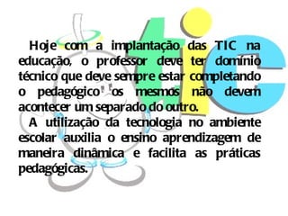 Hoje com a implantação das TIC na
educação, o professor deve ter domínio
técnico que deve sempre estar completando
o pedagógico os mesmos não devem
acontecer um separado do outro.
  A utilização da tecnologia no ambiente
escolar auxilia o ensino aprendizagem de
maneira dinâmica e facilita as práticas
pedagógicas.
 