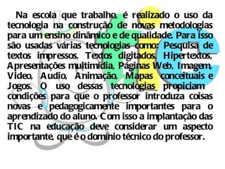 Na escola que trabalho, é realizado o uso da
tecnologia na construção de novas metodologias
para um ensino dinâmico e de qualidade. Para isso
são usadas várias tecnologias como: Pesquisa de
textos impressos, Textos digitados, Hipertextos,
A presentações multimídia, Páginas Web, Imagem,
Video, A udio, A nimação, Mapas conceituais e
Jogos. O uso dessas tecnologias propiciam
condições para que o professor introduza coisas
novas e pedagogicamente importantes para o
aprendizado do aluno. C om isso a implantação das
TIC na educação deve considerar um aspecto
importante, que é o domínio técnico do professor.
 