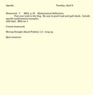 Agenda Tuesday, April 9 Homework  7  MSA  p. 23  Mathematical Reflections Post your work to the blog.  Be sure to proof read and spell check.  Include specific mathematical examples.  Add label:  MSA mr 1  Correct homework Moving Straight Ahead Problem 1.4 - wrap up Quiz tomorrow 