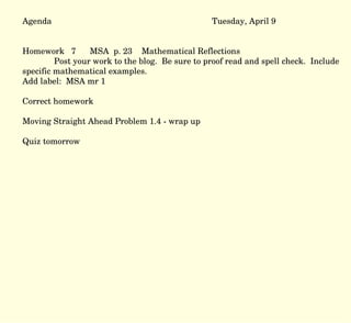 Agenda Tuesday, April 9 Homework  7  MSA  p. 23  Mathematical Reflections Post your work to the blog.  Be sure to proof read and spell check.  Include specific mathematical examples.  Add label:  MSA mr 1  Correct homework Moving Straight Ahead Problem 1.4 - wrap up Quiz tomorrow 