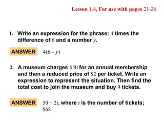 ANSWER 4(6 – y) 50 + 2t, where t is the number of tickets; $68 ANSWER Lesson 1.4, For use with pages 21-26 1.	Write an expression for the phrase: 4 times the  	difference of 6 and a number y. 2.	A museum charges $50 for an annual membership 	and then a reduced price of $2 per ticket. Write an  	expression to represent the situation. Then find the  	total cost to join the museum and buy 9 tickets. 