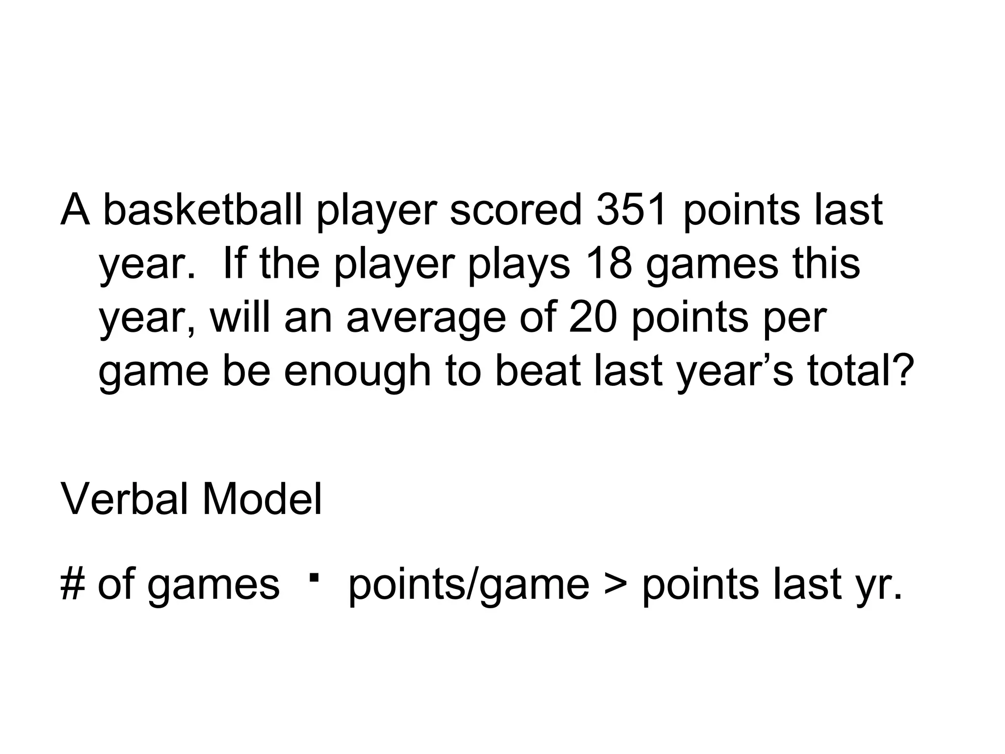 A basketball player scored 351 points last year. If the player plays 18 games this year, will an average of 20 points per game be enough to beat last year’s total?Verbal Model# of games · points/game > points last yr.
