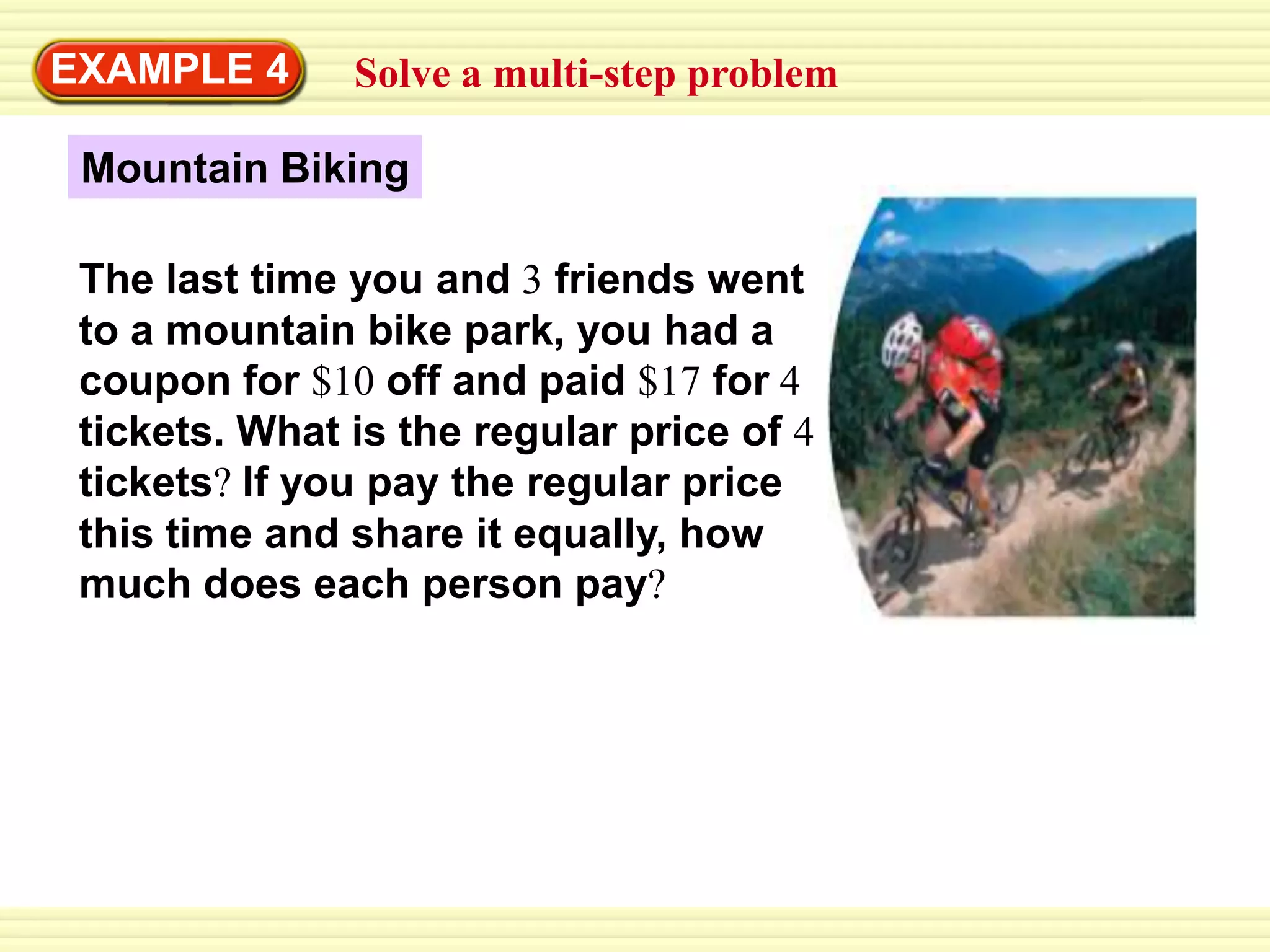 EXAMPLE 4Solve a multi-step problemMountain BikingThe last time you and 3 friends went to a mountain bike park, you had a coupon for $10 off and paid $17 for 4 tickets. What is the regular price of 4 tickets?If you pay the regular price this time and share it equally, how much does each person pay?