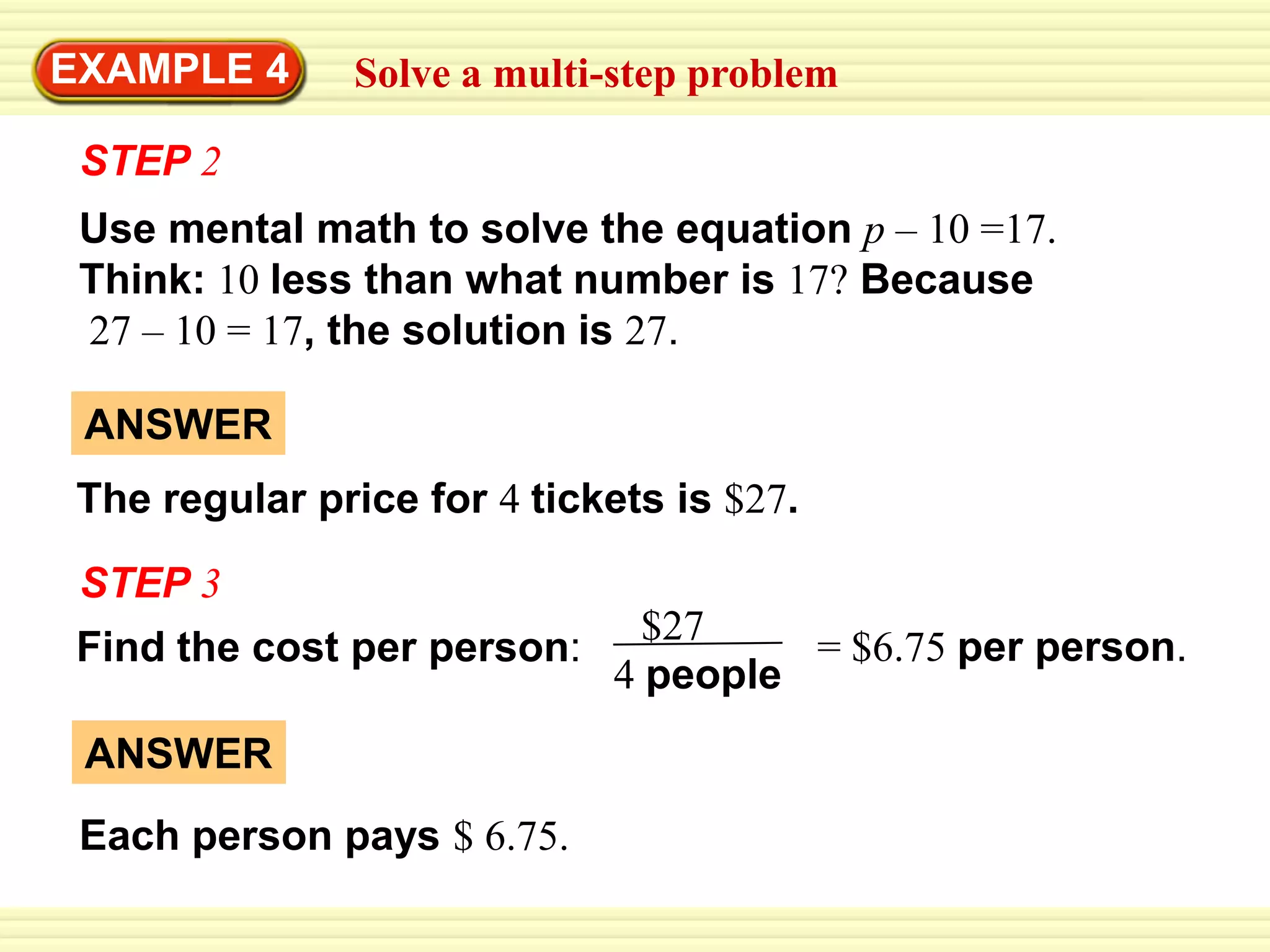 ANSWERThe regular price for 4 tickets is $27.$27 4 peopleANSWEREach person pays $ 6.75.EXAMPLE 4Solve a multi-step problemSTEP 2Use mental math to solve the equationp – 10 =17.Think:10less than what number is17?Because27 – 10 = 17, the solution is 27.STEP 3= $6.75 per person.Find the cost per person: