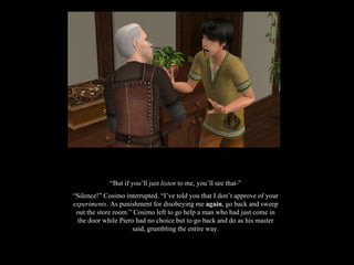 “ But if you’ll just  listen  to me, you’ll see that-” “ Silence!” Cosimo interrupted. “I’ve told you that I don’t approve of your  experiments . As punishment for disobeying me  again , go back and sweep out the store room.” Cosimo left to go help a man who had just come in the door while Piero had no choice but to go back and do as his master said, grumbling the entire way. 