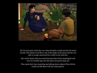 His favorite parts of the day was when Giulietta would join him for lunch outside. Her family lived above one of the shops on the street and she was able to escape unnoticed for a while to eat with him. Her whole family had recovered from the illness Piero had helped with over two months ago; her hair had even grown back out. They spent their time munching and talking about subjects Piero felt he could not talk about with any other person.  