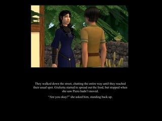 They walked down the street, chatting the entire way until they reached their usual spot. Giulietta started to spread out the food, but stopped when she saw Piero hadn’t moved. “ Are you okay?” she asked him, standing back up. 