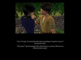 “ Yes, I’m okay. It’s just that-well, I have something I wanted to ask you.” he said nervously. “ Of course!” she encouraged. They talked about  everything . What was so different about today? 