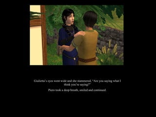 Giulietta’s eyes went wide and she stammered, “Are you saying what I think you’re saying?” Piero took a deep breath, smiled and continued. 