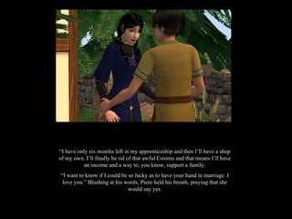 “ I have only six months left in my apprenticeship and then I’ll have a shop of my own. I’ll finally be rid of that awful Cosimo and that means I’ll have an income and a way to, you know, support a family. “ I want to know if I could be so lucky as to have your hand in marriage. I love you.” Blushing at his words, Piero held his breath, praying that she would say yes. 