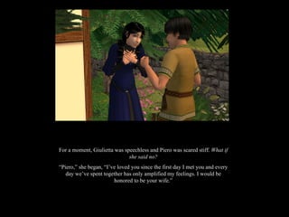 For a moment, Giulietta was speechless and Piero was scared stiff.  What if she said no? “ Piero,” she began, “I’ve loved you since the first day I met you and every day we’ve spent together has only amplified my feelings. I would be honored to be your wife.” 