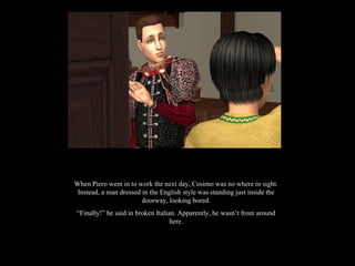 When Piero went in to work the next day, Cosimo was no where in sight. Instead, a man dressed in the English style was standing just inside the doorway, looking bored. “ Finally!” he said in broken Italian. Apparently, he wasn’t from around here. 