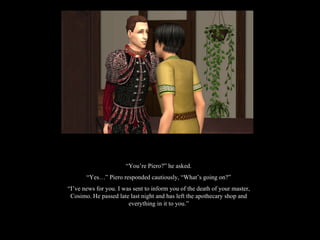 “ You’re Piero?” he asked. “ Yes…” Piero responded cautiously, “What’s going on?” “ I’ve news for you. I was sent to inform you of the death of your master, Cosimo. He passed late last night and has left the apothecary shop and everything in it to you.” 