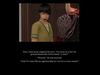 Piero’s heart nearly stopped at the news, “You mean, all of  this ” he gestured abstractedly with his hands, “is mine?” “ Precisely.” the man answered. “ Truly? It’s mine? But my apprenticeship isn’t over for six more months!” 