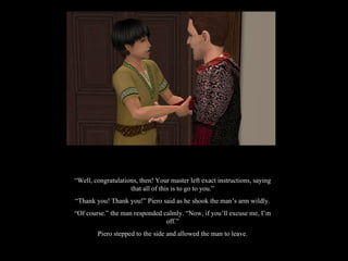 “ Well, congratulations, then! Your master left exact instructions, saying that all of this is to go to you.” “ Thank you! Thank you!” Piero said as he shook the man’s arm wildly. “ Of course.” the man responded calmly. “Now, if you’ll excuse me, I’m off.” Piero stepped to the side and allowed the man to leave. 