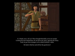 It’s  finally  mine! All of it!  Piero thought blissfully as he ran outside. Locking the door behind him, he ran down the street, ignoring the funny looks he got from strangers as he called Giulietta’s name. He had to find her and tell her the good news! 