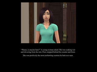 “ Please, is anyone here?” A young woman asked. She was soaking wet and shivering from the rain. Piero stepped behind the counter and froze. She was positively the most enchanting creature he had ever seen. 