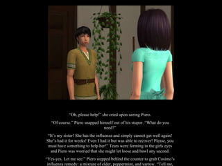 “ Oh, please help!” she cried upon seeing Piero. “ Of course.” Piero snapped himself out of his stupor. “What do you need?” “ It’s my sister! She has the influenza and simply cannot get well again! She’s had it for weeks! Even I had it but was able to recover! Please, you must have something to help her!” Tears were forming in the girls eyes and Piero was worried that she might let loose and bawl any second. “ Yes-yes. Let me see.” Piero stepped behind the counter to grab Cosimo’s influenza remedy: a mixture of elder, peppermint, and yarrow. “Tell me, does your sister have a fever?” 