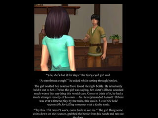“ Yes, she’s had it for days.” the teary-eyed girl said. “ A sore throat; cough?” he asked while sorting through bottles. The girl nodded her head as Piero found the right bottle. He reluctantly held it out to her. If what the girl was saying, her sister’s illness sounded much worse that anything this would cure. Come to think of it, he had a much stronger remedy of his own…  No.  he reprimanded himself. If there was ever a time to play by the rules, this was it.  I won’t be held responsible for killing someone with a faulty tonic. “ Try this. If it doesn’t work, come back to see me.” The girl flung some coins down on the counter, grabbed the bottle from his hands and ran out the door. 