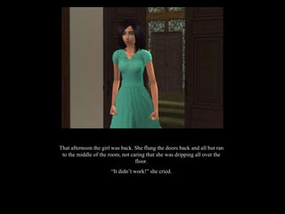That afternoon the girl was back. She flung the doors back and all but ran to the middle of the room, not caring that she was dripping all over the floor. “ It didn’t work!” she cried. 