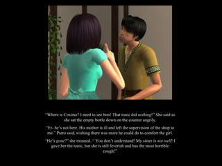 “ Where is Cosimo? I need to see him! That tonic did  nothing !” She said as she sat the empty bottle down on the counter angrily. “ Er- he’s not here. His mother is ill and left the supervision of the shop to me.” Piero said, wishing there was more he could do to comfort the girl. “ He’s  gone ?” she moaned. “ You don’t understand! My sister is  not well ! I gave her the tonic, but she is still feverish and has the most horrible cough!” 